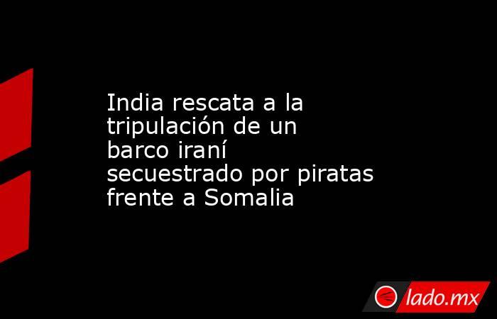 India rescata a la tripulación de un barco iraní secuestrado por piratas frente a Somalia. Noticias en tiempo real