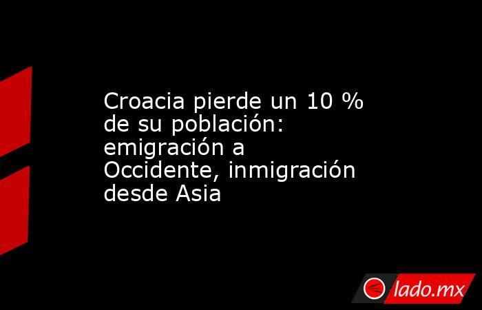 Croacia pierde un 10 % de su población: emigración a Occidente, inmigración desde Asia. Noticias en tiempo real