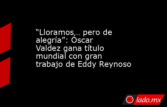 “Lloramos… pero de alegría”: Óscar Valdez gana título mundial con gran trabajo de Eddy Reynoso. Noticias en tiempo real
