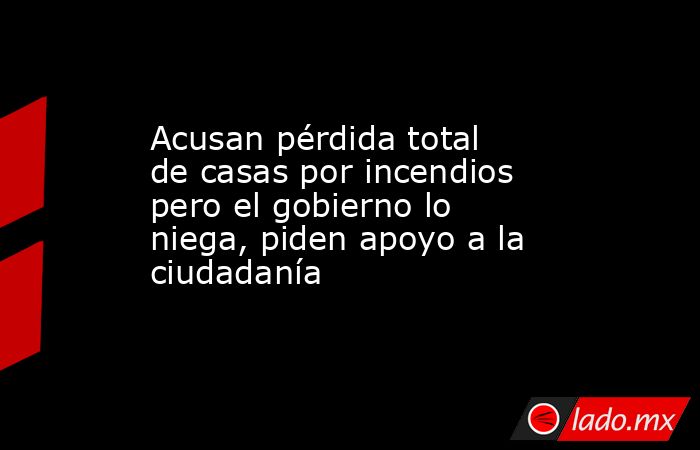 Acusan pérdida total de casas por incendios pero el gobierno lo niega, piden apoyo a la ciudadanía. Noticias en tiempo real