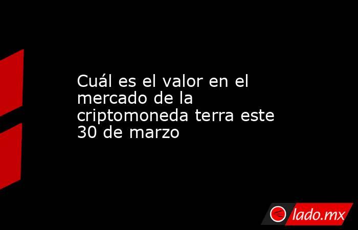 Cuál es el valor en el mercado de la criptomoneda terra este 30 de marzo. Noticias en tiempo real