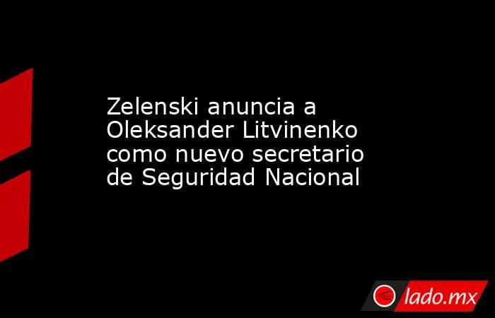 Zelenski anuncia a Oleksander Litvinenko como nuevo secretario de Seguridad Nacional. Noticias en tiempo real