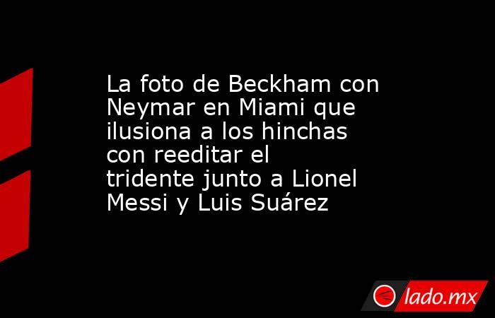 La foto de Beckham con Neymar en Miami que ilusiona a los hinchas con reeditar el tridente junto a Lionel Messi y Luis Suárez. Noticias en tiempo real