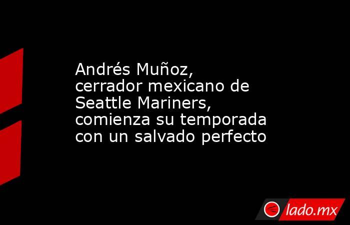 Andrés Muñoz, cerrador mexicano de Seattle Mariners, comienza su temporada con un salvado perfecto. Noticias en tiempo real