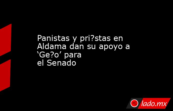 Panistas y pri?stas en Aldama dan su apoyo a ‘Ge?o’ para el Senado. Noticias en tiempo real