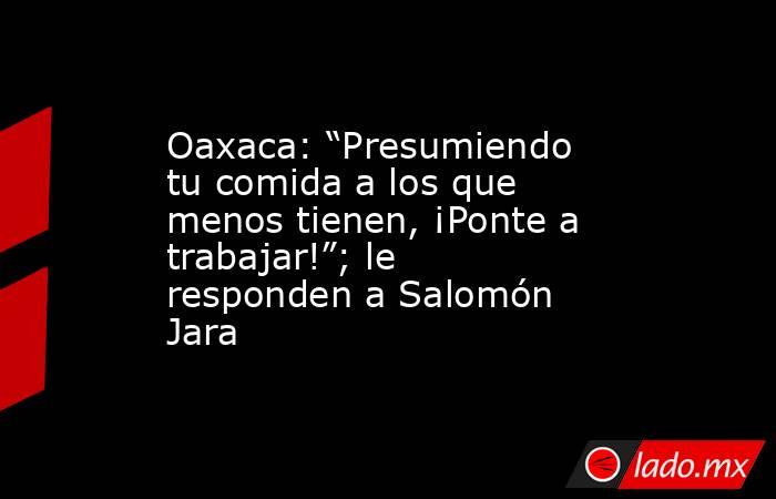 Oaxaca: “Presumiendo tu comida a los que menos tienen, ¡Ponte a trabajar!”; le responden a Salomón Jara. Noticias en tiempo real