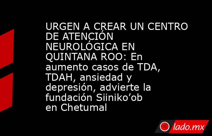 URGEN A CREAR UN CENTRO DE ATENCIÓN NEUROLÓGICA EN QUINTANA ROO: En aumento casos de TDA, TDAH, ansiedad y depresión, advierte la fundación Siiniko’ob en Chetumal. Noticias en tiempo real