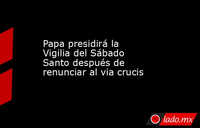 Papa presidirá la Vigilia del Sábado Santo después de renunciar al via crucis. Noticias en tiempo real