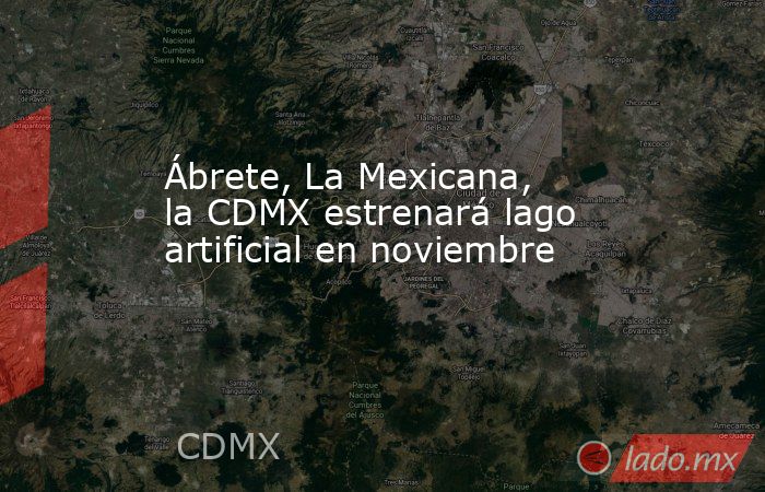Ábrete, La Mexicana, la CDMX estrenará lago artificial en noviembre. Noticias en tiempo real