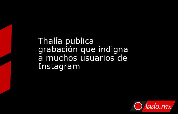 Thalía publica grabación que indigna a muchos usuarios de Instagram. Noticias en tiempo real