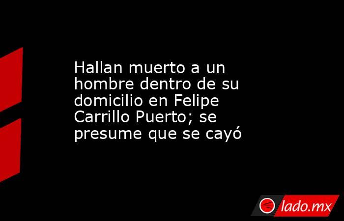 Hallan muerto a un hombre dentro de su domicilio en Felipe Carrillo Puerto; se presume que se cayó . Noticias en tiempo real