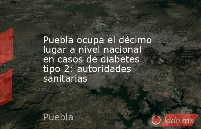 Puebla ocupa el décimo lugar a nivel nacional en casos de diabetes tipo 2: autoridades sanitarias. Noticias en tiempo real