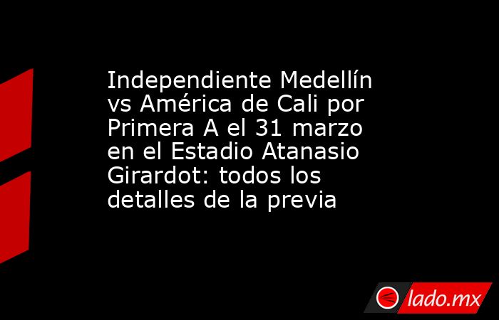 Independiente Medellín vs América de Cali por Primera A el 31 marzo en el Estadio Atanasio Girardot: todos los detalles de la previa. Noticias en tiempo real