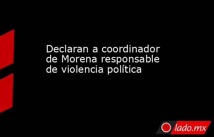 Declaran a coordinador de Morena responsable de violencia política  . Noticias en tiempo real