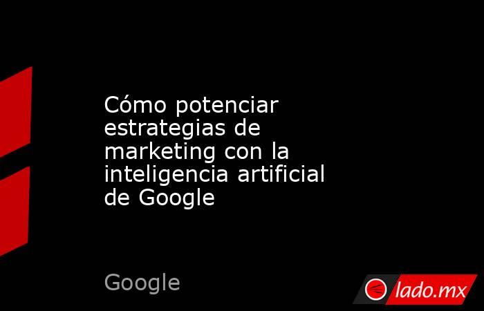 Cómo potenciar estrategias de marketing con la inteligencia artificial de Google . Noticias en tiempo real