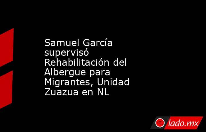 Samuel García supervisó Rehabilitación del Albergue para Migrantes, Unidad Zuazua en NL. Noticias en tiempo real