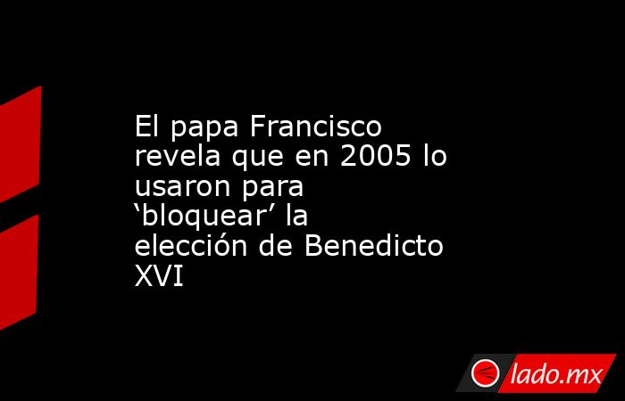 El papa Francisco revela que en 2005 lo usaron para ‘bloquear’ la elección de Benedicto XVI. Noticias en tiempo real