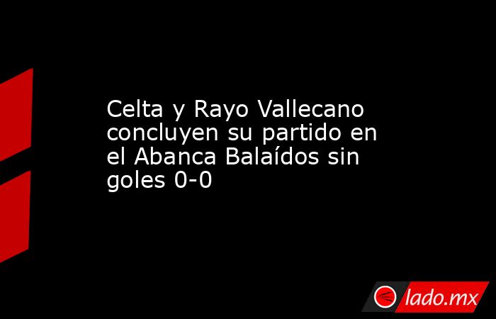 Celta y Rayo Vallecano concluyen su partido en el Abanca Balaídos sin goles 0-0. Noticias en tiempo real