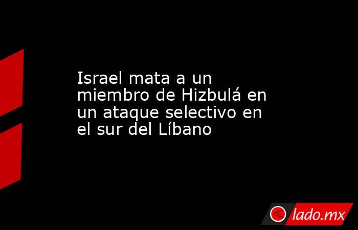 Israel mata a un miembro de Hizbulá en un ataque selectivo en el sur del Líbano. Noticias en tiempo real