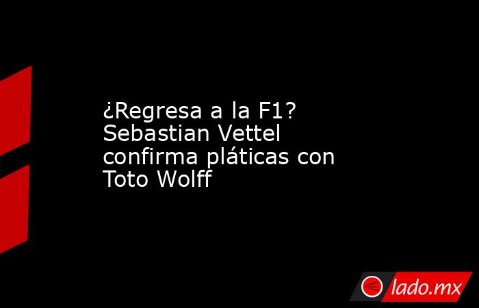 ¿Regresa a la F1? Sebastian Vettel confirma pláticas con Toto Wolff. Noticias en tiempo real