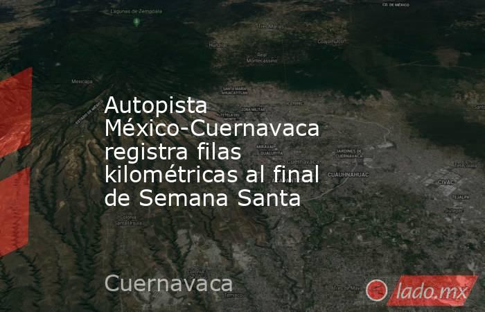 Autopista México-Cuernavaca registra filas kilométricas al final de Semana Santa. Noticias en tiempo real