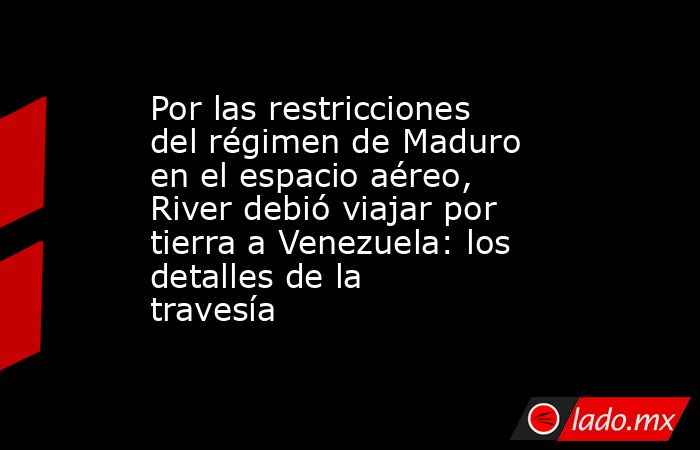 Por las restricciones del régimen de Maduro en el espacio aéreo, River debió viajar por tierra a Venezuela: los detalles de la travesía. Noticias en tiempo real