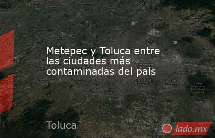 Metepec y Toluca entre las ciudades más contaminadas del país. Noticias en tiempo real