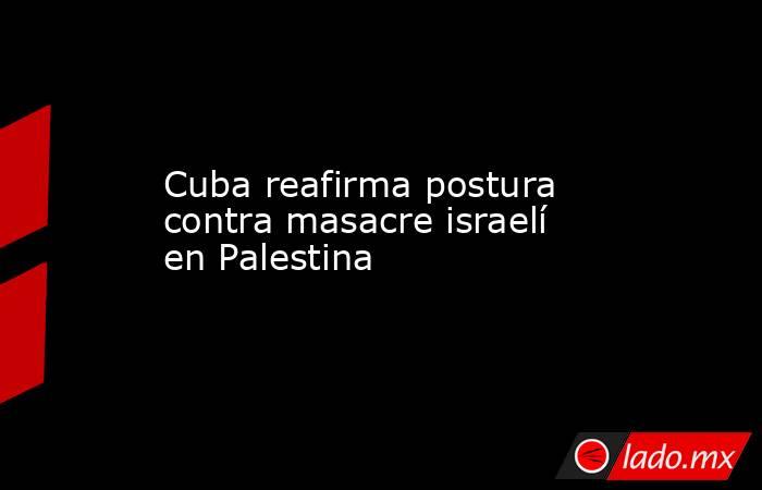 Cuba reafirma postura contra masacre israelí en Palestina. Noticias en tiempo real