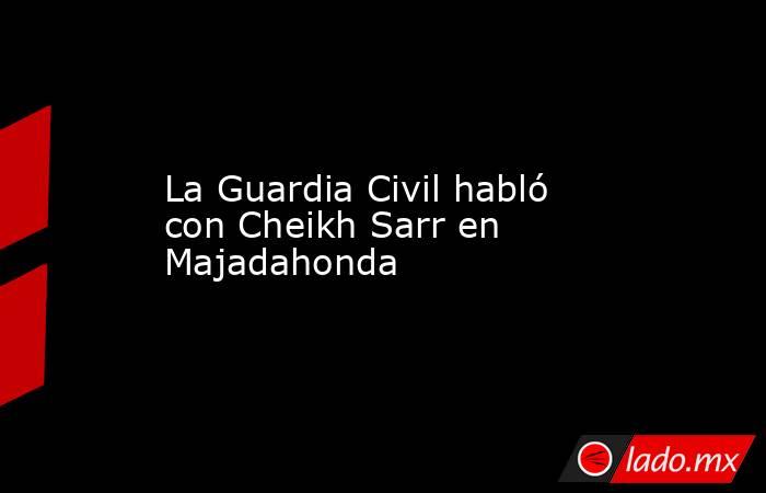 La Guardia Civil habló con Cheikh Sarr en Majadahonda. Noticias en tiempo real