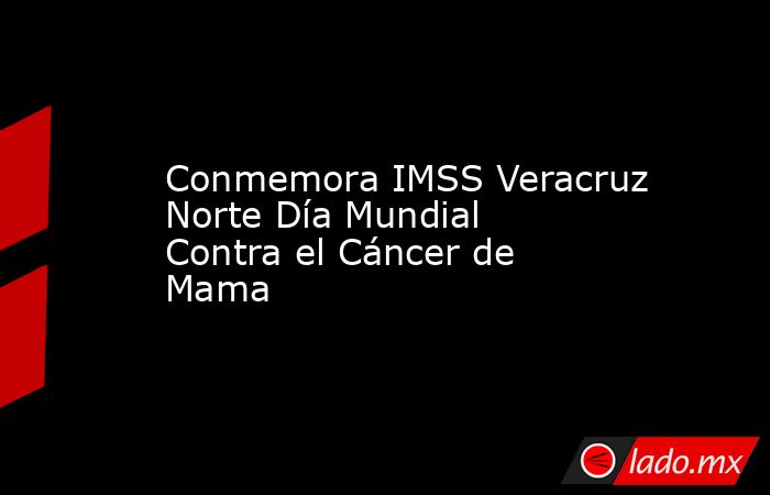 Conmemora IMSS Veracruz Norte Día Mundial Contra el Cáncer de Mama. Noticias en tiempo real