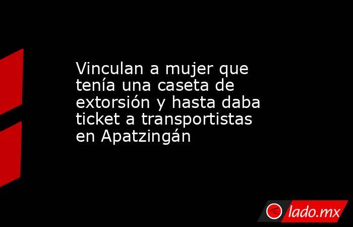 Vinculan a mujer que tenía una caseta de extorsión y hasta daba ticket a transportistas en Apatzingán. Noticias en tiempo real