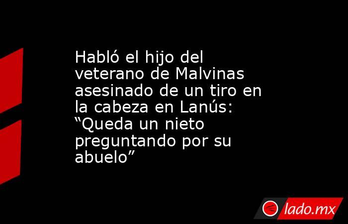 Habló el hijo del veterano de Malvinas asesinado de un tiro en la cabeza en Lanús: “Queda un nieto preguntando por su abuelo”. Noticias en tiempo real