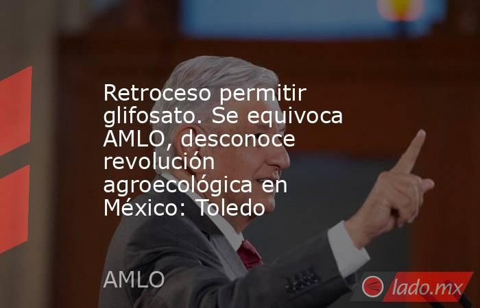 AMLO, el glifosato y la revolución agroecológica en México
