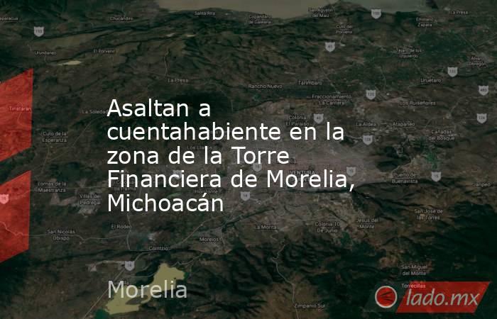 Asaltan a cuentahabiente en la zona de la Torre Financiera de Morelia, Michoacán. Noticias en tiempo real