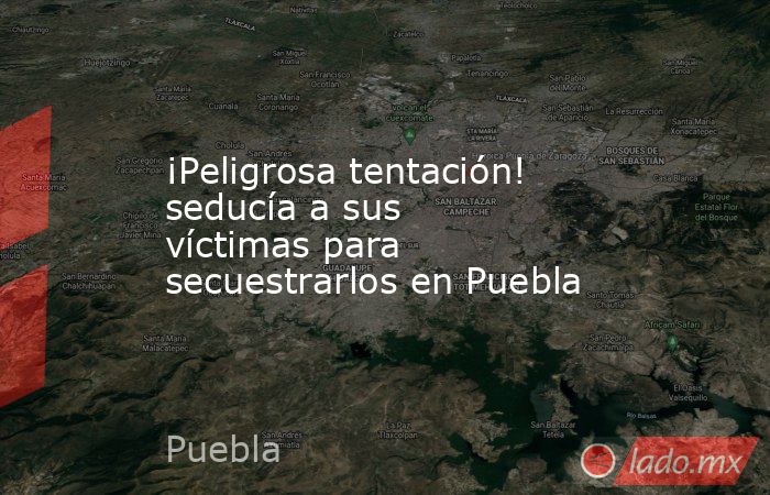 ¡Peligrosa tentación! seducía a sus víctimas para secuestrarlos en Puebla. Noticias en tiempo real