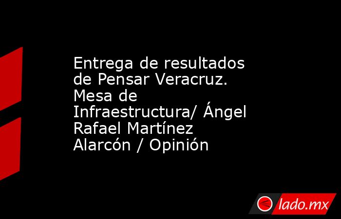 Entrega de resultados de Pensar Veracruz. Mesa de Infraestructura/ Ángel Rafael Martínez Alarcón / Opinión. Noticias en tiempo real