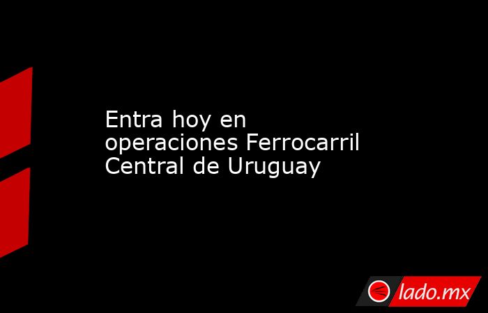 Entra hoy en operaciones Ferrocarril Central de Uruguay. Noticias en tiempo real