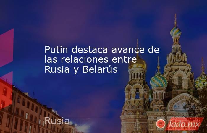 Putin destaca avance de las relaciones entre Rusia y Belarús. Noticias en tiempo real