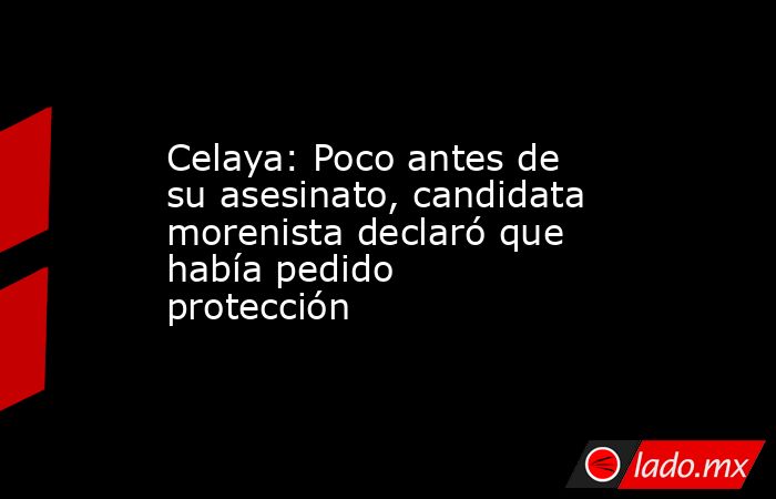 Celaya: Poco antes de su asesinato, candidata morenista declaró que había pedido protección. Noticias en tiempo real