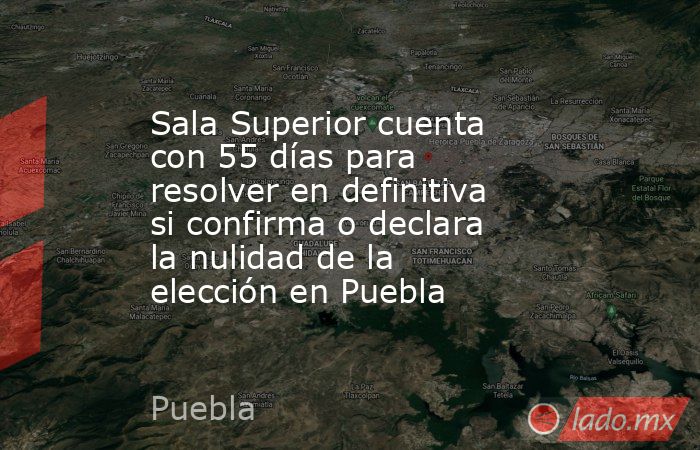 Sala Superior cuenta con 55 días para resolver en definitiva si confirma o declara la nulidad de la elección en Puebla. Noticias en tiempo real