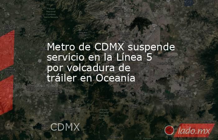 Metro de CDMX suspende servicio en la Línea 5 por volcadura de tráiler en Oceanía. Noticias en tiempo real