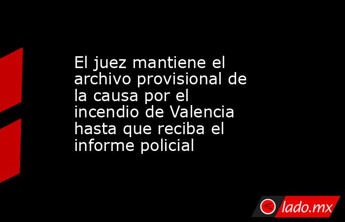 El juez mantiene el archivo provisional de la causa por el incendio de Valencia hasta que reciba el informe policial. Noticias en tiempo real