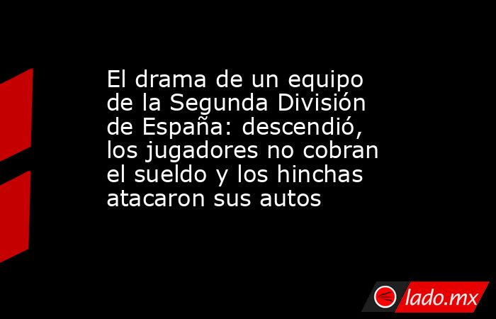 El drama de un equipo de la Segunda División de España: descendió, los jugadores no cobran el sueldo y los hinchas atacaron sus autos. Noticias en tiempo real