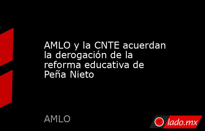 AMLO y la CNTE acuerdan la derogación de la reforma educativa de Peña Nieto. Noticias en tiempo real