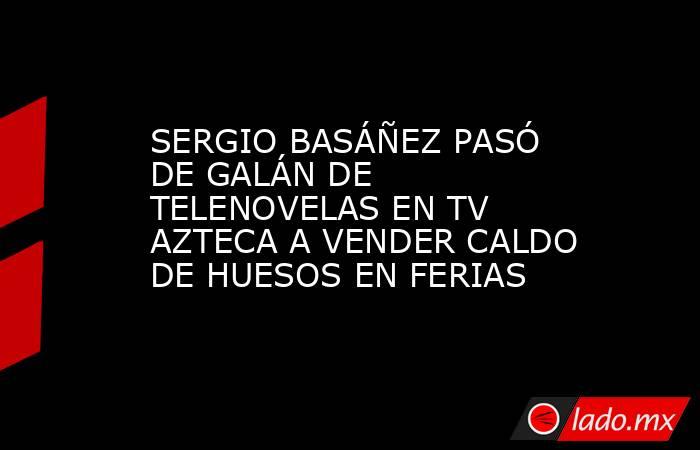 SERGIO BASÁÑEZ PASÓ DE GALÁN DE TELENOVELAS EN TV AZTECA A VENDER CALDO DE HUESOS EN FERIAS. Noticias en tiempo real