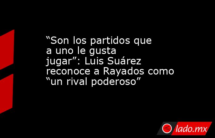 “Son los partidos que a uno le gusta jugar”: Luis Suárez reconoce a Rayados como “un rival poderoso”. Noticias en tiempo real