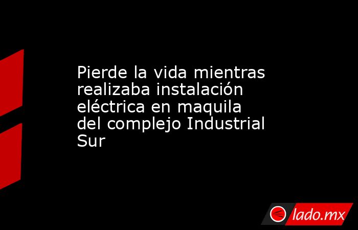 Pierde la vida mientras realizaba instalación eléctrica en maquila del complejo Industrial Sur. Noticias en tiempo real