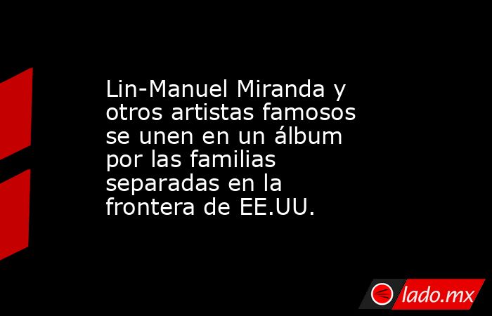 Lin-Manuel Miranda y otros artistas famosos se unen en un álbum por las familias separadas en la frontera de EE.UU.. Noticias en tiempo real