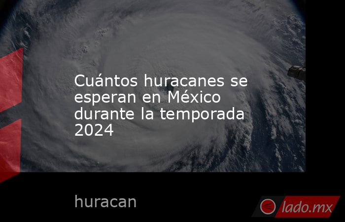 Cuántos huracanes se esperan en México durante la temporada 2024. Noticias en tiempo real