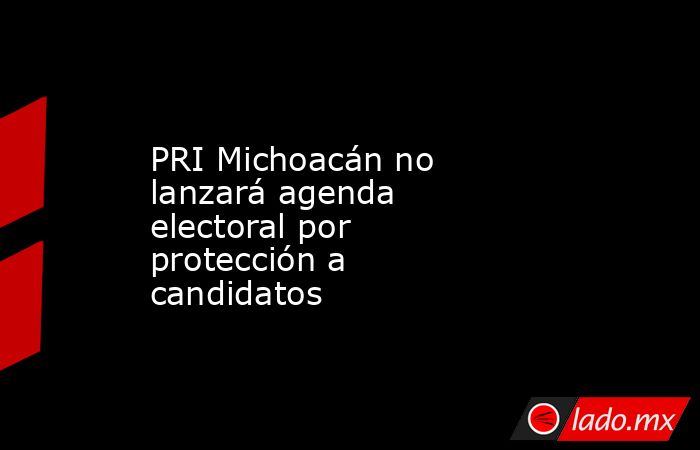 PRI Michoacán no lanzará agenda electoral por protección a candidatos. Noticias en tiempo real